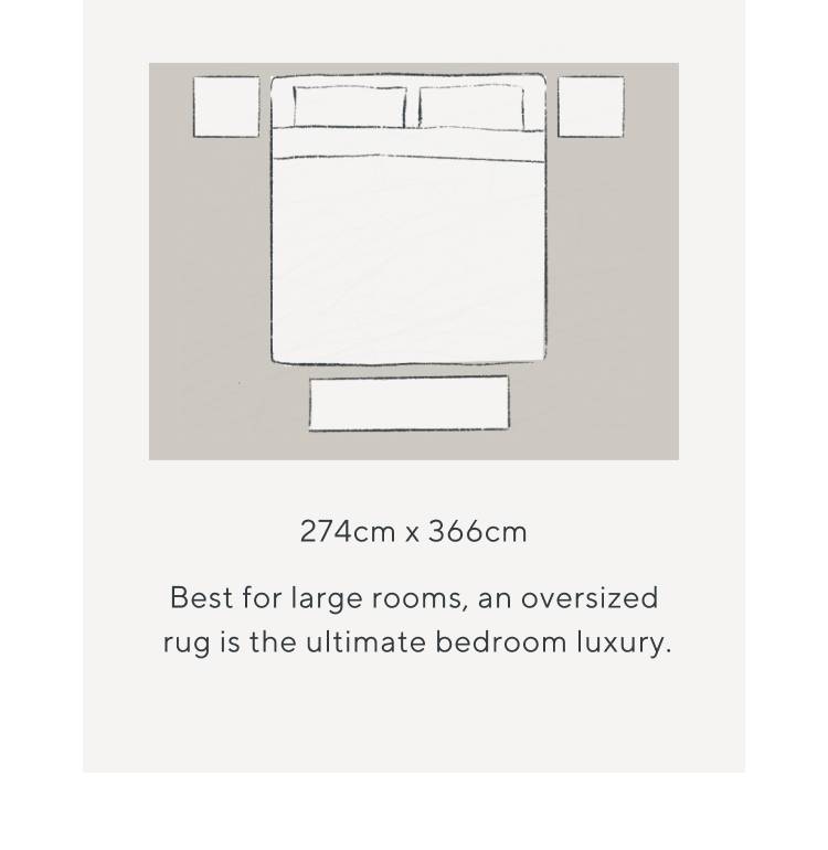 274cm x 366cm. Best for large rooms, an oversized rug is the ultimate bedroom luxury.